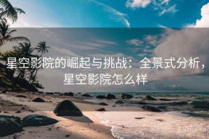 星空影院的崛起与挑战：全景式分析，星空影院怎么样