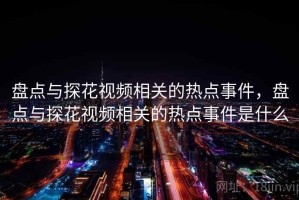 盘点与探花视频相关的热点事件，盘点与探花视频相关的热点事件是什么