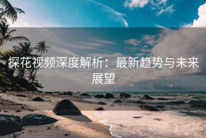 探花视频深度解析：最新趋势与未来展望