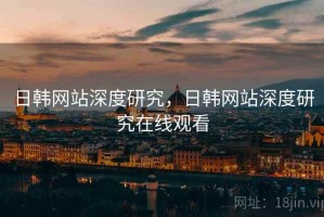 日韩网站深度研究，日韩网站深度研究在线观看