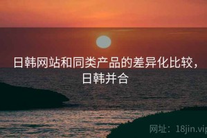 日韩网站和同类产品的差异化比较，日韩并合