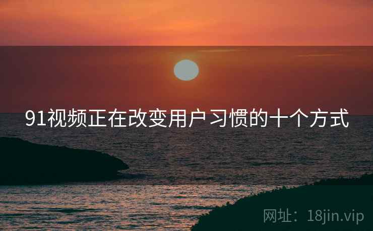 91视频正在改变用户习惯的十个方式