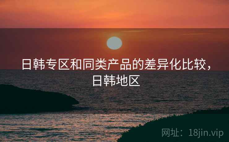 日韩专区和同类产品的差异化比较，日韩地区