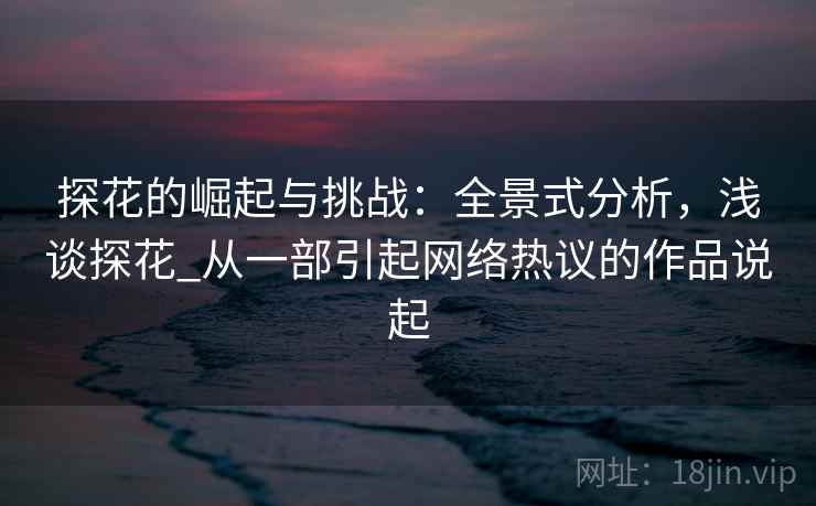 探花的崛起与挑战：全景式分析，浅谈探花_从一部引起网络热议的作品说起