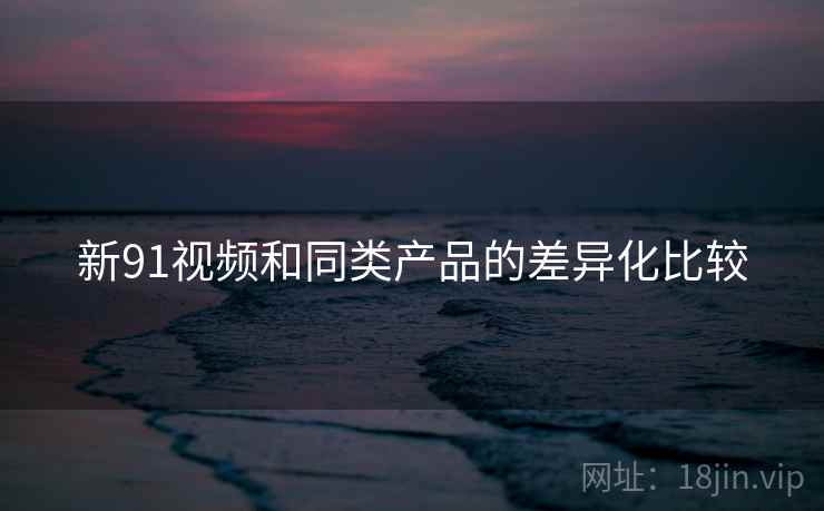 新91视频和同类产品的差异化比较