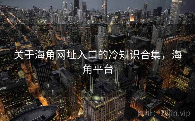 关于海角网址入口的冷知识合集，海角平台