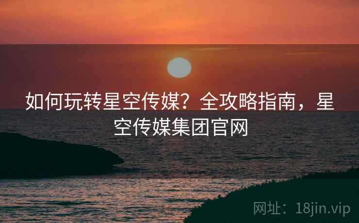 如何玩转星空传媒？全攻略指南，星空传媒集团官网