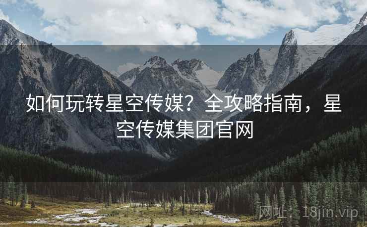 如何玩转星空传媒？全攻略指南，星空传媒集团官网