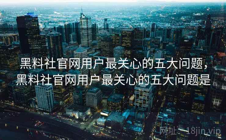 黑料社官网用户最关心的五大问题，黑料社官网用户最关心的五大问题是