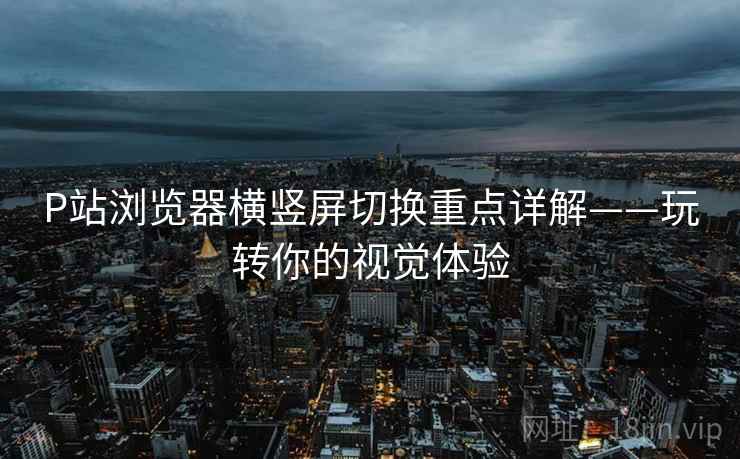 P站浏览器横竖屏切换重点详解——玩转你的视觉体验