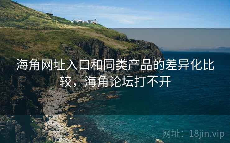 海角网址入口和同类产品的差异化比较，海角论坛打不开