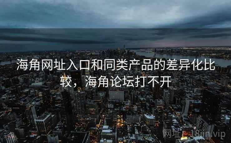 海角网址入口和同类产品的差异化比较，海角论坛打不开