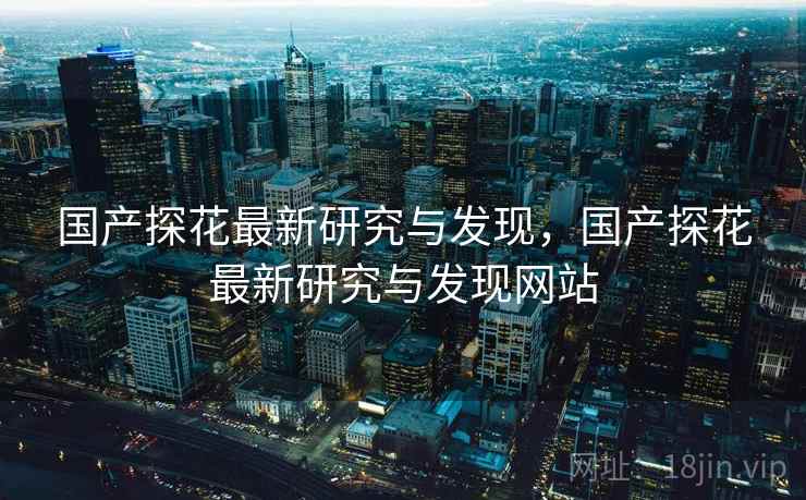 国产探花最新研究与发现，国产探花最新研究与发现网站