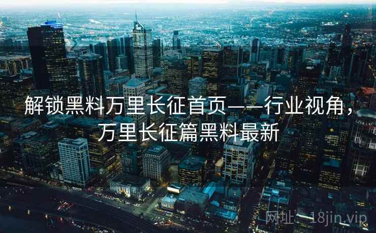 解锁黑料万里长征首页——行业视角，万里长征篇黑料最新