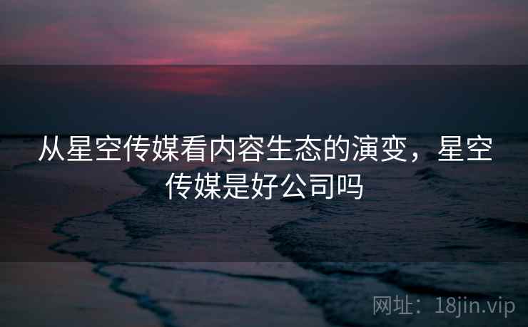 从星空传媒看内容生态的演变，星空传媒是好公司吗