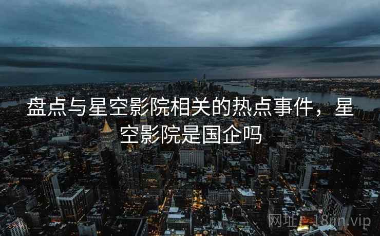 盘点与星空影院相关的热点事件，星空影院是国企吗