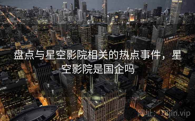 盘点与星空影院相关的热点事件，星空影院是国企吗