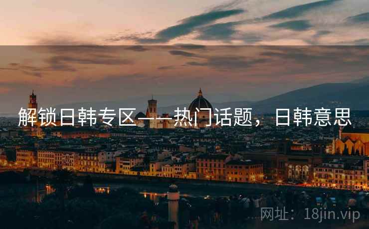 解锁日韩专区——热门话题，日韩意思