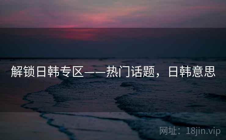 解锁日韩专区——热门话题，日韩意思