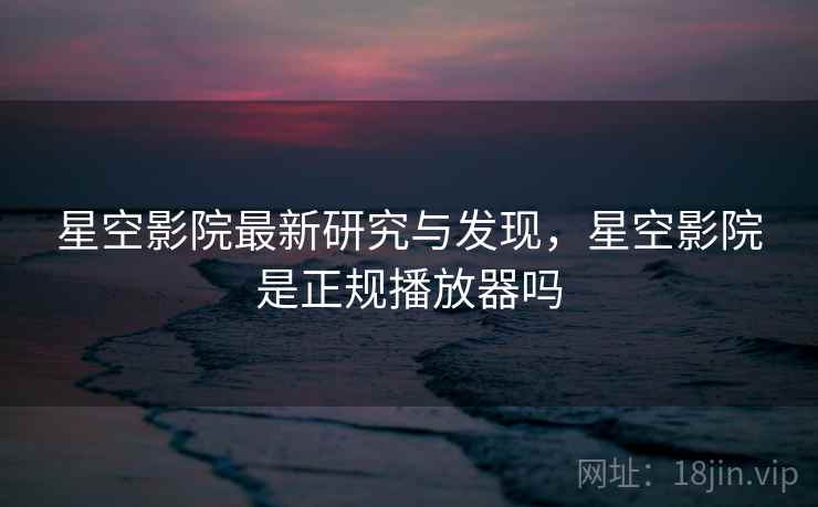 星空影院最新研究与发现，星空影院是正规播放器吗