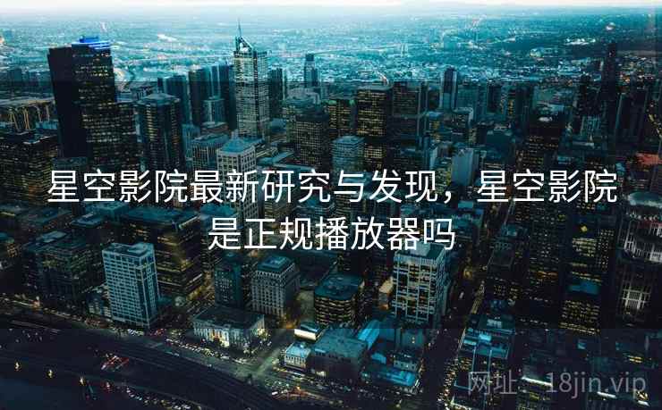星空影院最新研究与发现，星空影院是正规播放器吗
