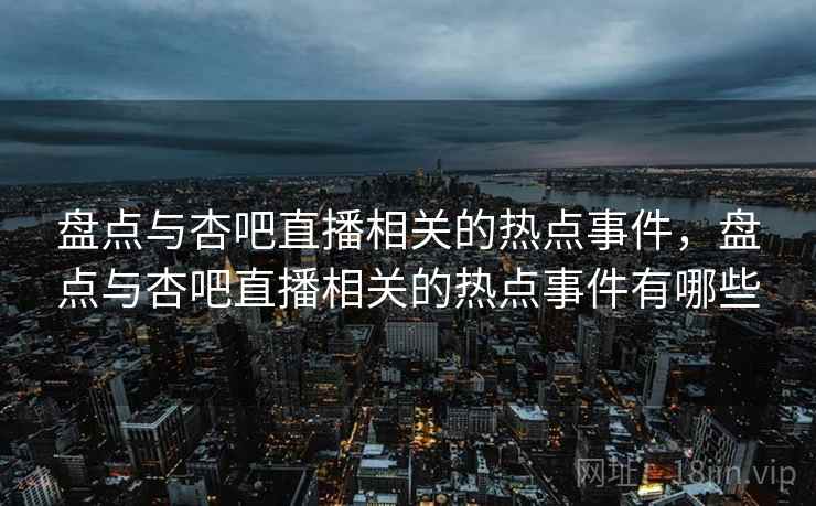 盘点与杏吧直播相关的热点事件，盘点与杏吧直播相关的热点事件有哪些