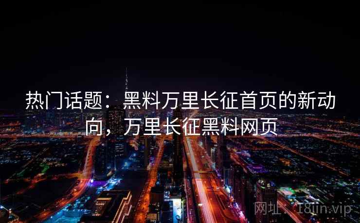热门话题：黑料万里长征首页的新动向，万里长征黑料网页
