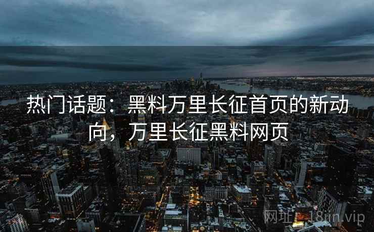 热门话题：黑料万里长征首页的新动向，万里长征黑料网页