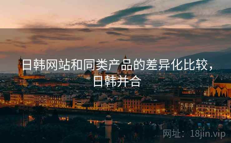 日韩网站和同类产品的差异化比较，日韩并合