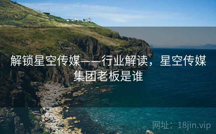 解锁星空传媒——行业解读，星空传媒集团老板是谁