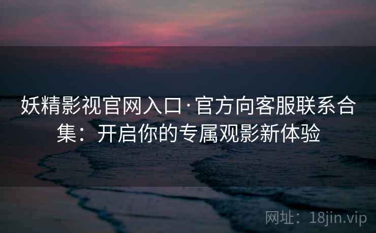 妖精影视官网入口·官方向客服联系合集：开启你的专属观影新体验